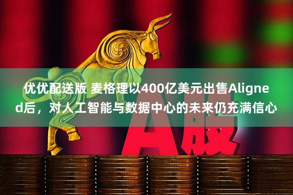 优优配送版 麦格理以400亿美元出售Aligned后，对人工智能与数据中心的未来仍充满信心