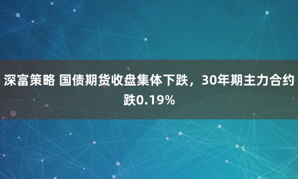 深富策略 国债期货收盘集体下跌，30年期主力合约跌0.19%
