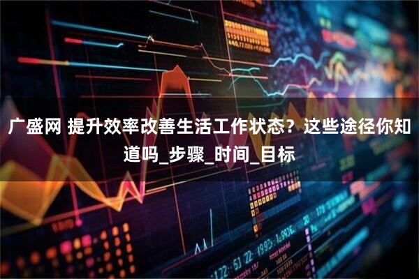 广盛网 提升效率改善生活工作状态？这些途径你知道吗_步骤_时间_目标