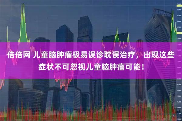 倍倍网 儿童脑肿瘤极易误诊耽误治疗，出现这些症状不可忽视儿童脑肿瘤可能！