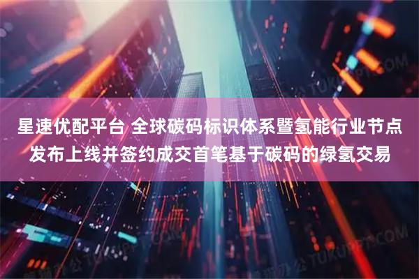 星速优配平台 全球碳码标识体系暨氢能行业节点发布上线并签约成交首笔基于碳码的绿氢交易