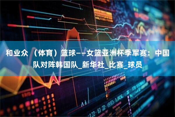 和业众 (体育)篮球——女篮亚洲杯季军赛:中国队对阵韩国队_新华社_比赛_球员