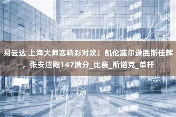 易云达 上海大师赛精彩对攻!凯伦威尔逊胜斯佳辉,张安达飚147满分_比赛_斯诺克_单杆