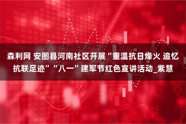 森利网 安图县河南社区开展“重温抗日烽火 追忆抗联足迹”“八一”建军节红色宣讲活动_紫慧