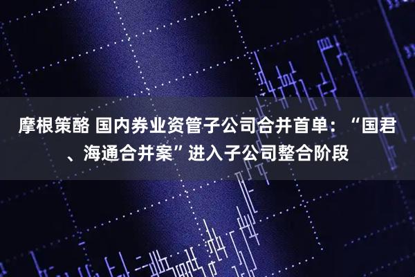 摩根策酪 国内券业资管子公司合并首单:“国君、海通合并案”进入子公司整合阶段