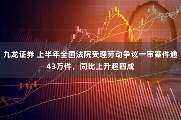 九龙证券 上半年全国法院受理劳动争议一审案件逾43万件，同比上升超四成