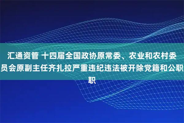 汇通资管 十四届全国政协原常委、农业和农村委员会原副主任齐扎拉严重违纪违法被开除党籍和公职