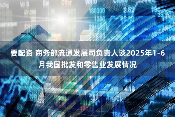 要配资 商务部流通发展司负责人谈2025年1-6月我国批发和零售业发展情况
