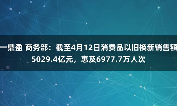 一鼎盈 商务部：截至4月12日消费品以旧换新销售额5029.4亿元，惠及6977.7万人次