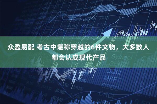 众盈易配 考古中堪称穿越的6件文物，大多数人都会认成现代产品