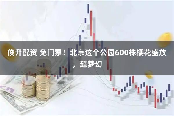 俊升配资 免门票！北京这个公园600株樱花盛放，超梦幻