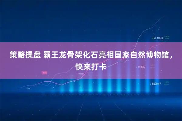 策略操盘 霸王龙骨架化石亮相国家自然博物馆，快来打卡