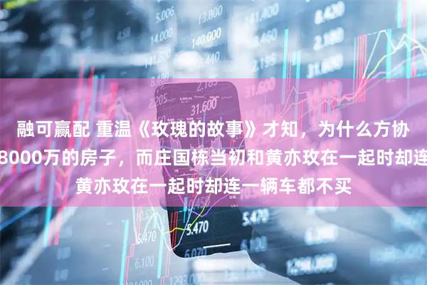 融可赢配 重温《玫瑰的故事》才知，为什么方协文能在北京买8000万的房子，而庄国栋当初和黄亦玫在一起时却连一辆车都不买