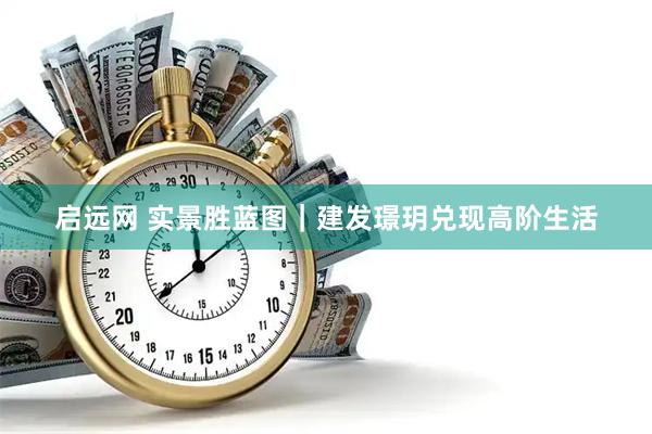 启远网 实景胜蓝图｜建发璟玥兑现高阶生活