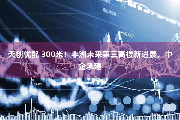 天创优配 300米！非洲未来第三高楼新进展，中企承建