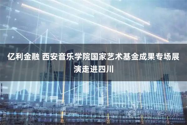 亿利金融 西安音乐学院国家艺术基金成果专场展演走进四川