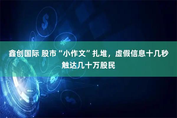 鑫创国际 股市“小作文”扎堆，虚假信息十几秒触达几十万股民