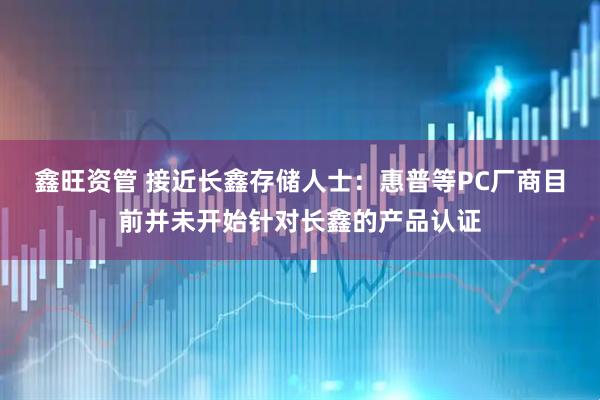 鑫旺资管 接近长鑫存储人士：惠普等PC厂商目前并未开始针对长鑫的产品认证