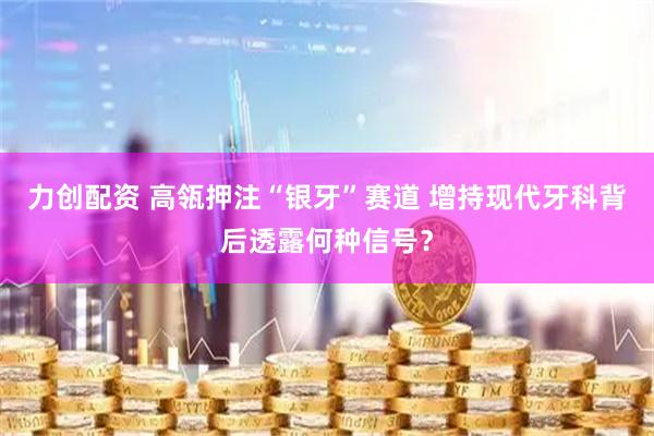 力创配资 高瓴押注“银牙”赛道 增持现代牙科背后透露何种信号？