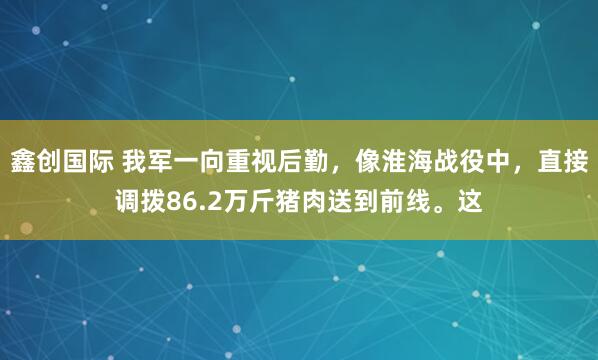 鑫创国际 我军一向重视后勤，像淮海战役中，直接调拨86.2万斤猪肉送到前线。这