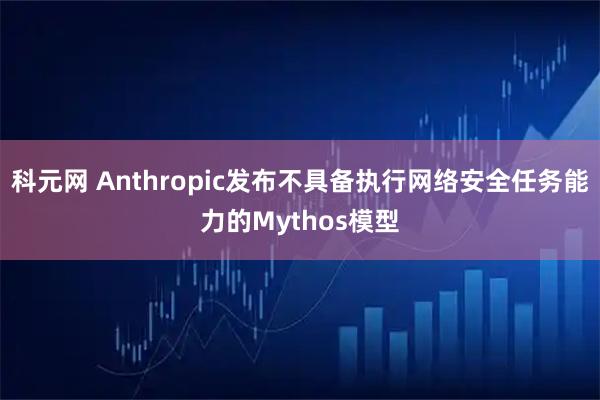 科元网 Anthropic发布不具备执行网络安全任务能力的Mythos模型