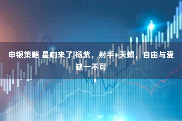 申银策略 星咖来了|杨紫，射手+天蝎，自由与爱缺一不可