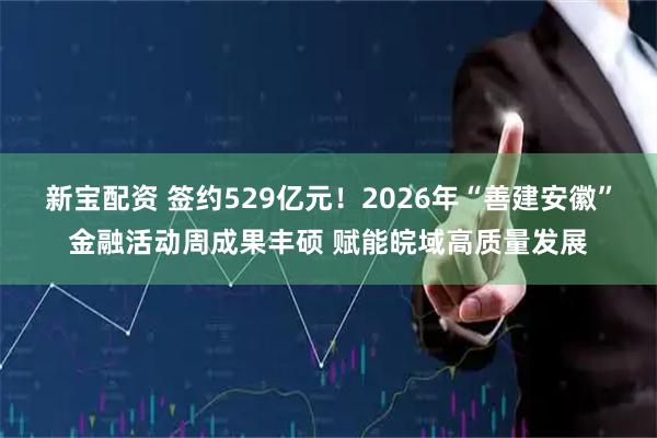 新宝配资 签约529亿元！2026年“善建安徽”金融活动周成果丰硕 赋能皖域高质量发展