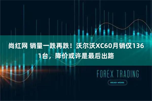 尚红网 销量一跌再跌！沃尔沃XC60月销仅1361台，降价或许是最后出路