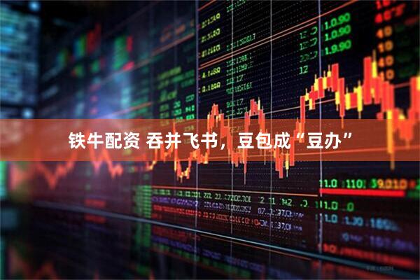 铁牛配资 吞并飞书，豆包成“豆办”