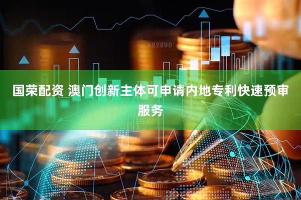 国荣配资 澳门创新主体可申请内地专利快速预审服务