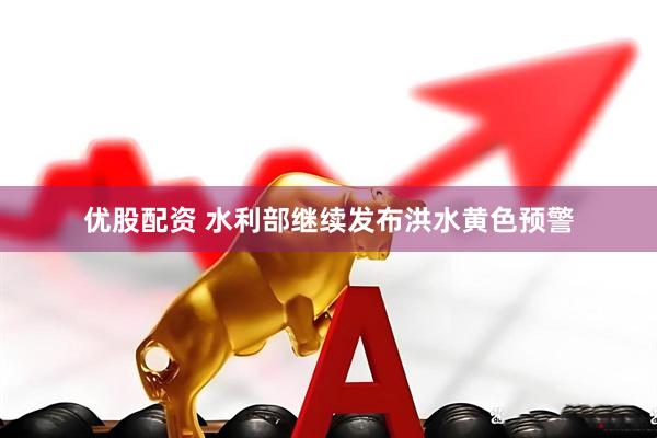 优股配资 水利部继续发布洪水黄色预警