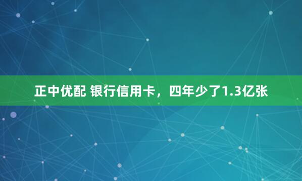 正中优配 银行信用卡，四年少了1.3亿张