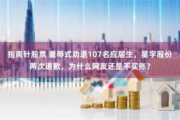 指南针股票 羞辱式劝退107名应届生，星宇股份两次道歉，为什么网友还是不买账？