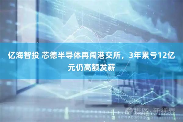 亿海智投 芯德半导体再闯港交所,3年累亏12亿元仍高额发薪