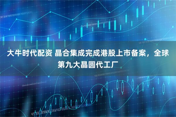 大牛时代配资 晶合集成完成港股上市备案，全球第九大晶圆代工厂